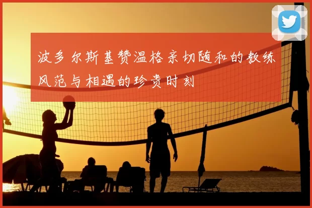 波多尔斯基赞温格亲切随和的教练风范与相遇的珍贵时刻
