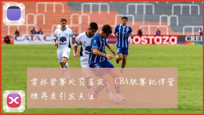 常林禁赛处罚落定,CBA联赛纪律管理再度引发关注