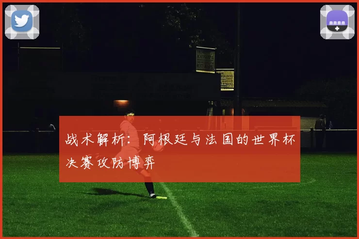 战术解析：阿根廷与法国的世界杯决赛攻防博弈