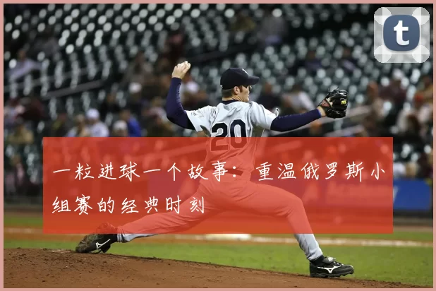 一粒进球一个故事：重温俄罗斯小组赛的经典时刻