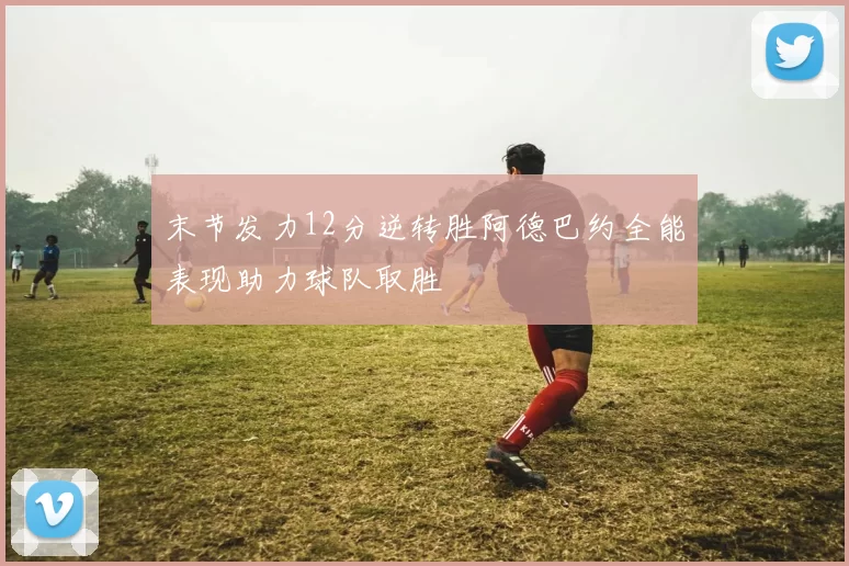末节发力12分逆转胜阿德巴约全能表现助力球队取胜
