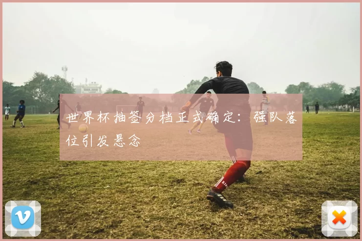 世界杯抽签分档正式确定：强队落位引发悬念