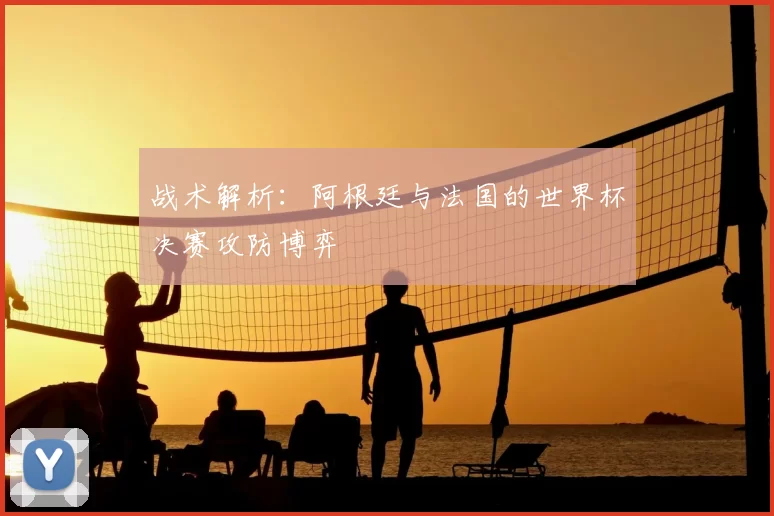 战术解析：阿根廷与法国的世界杯决赛攻防博弈