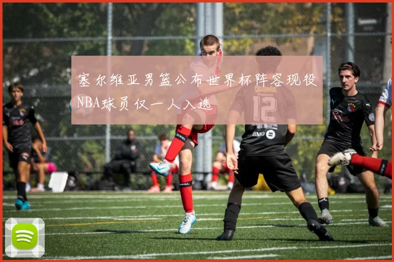 塞尔维亚男篮公布世界杯阵容现役NBA球员仅一人入选