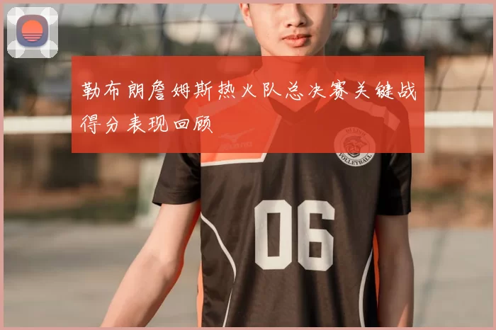 勒布朗詹姆斯热火队总决赛关键战得分表现回顾