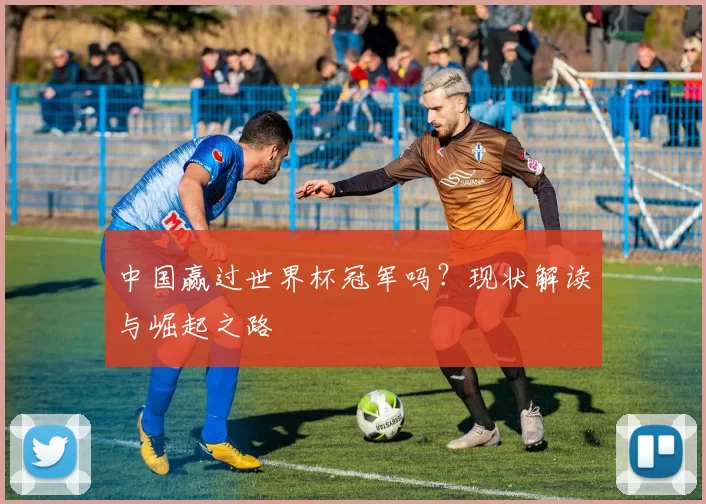 中国赢过世界杯冠军吗?现状解读与崛起之路