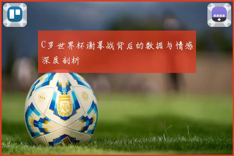 C罗世界杯谢幕战背后的数据与情感深度剖析