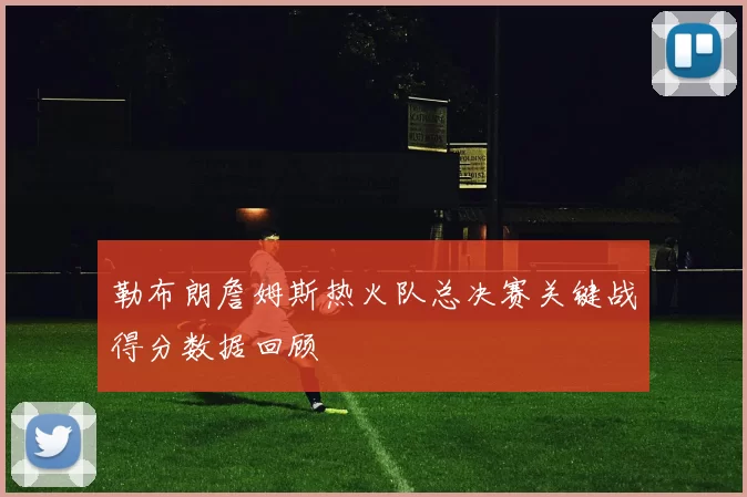 勒布朗詹姆斯热火队总决赛关键战得分数据回顾