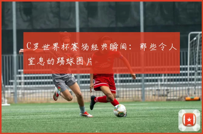 C罗世界杯赛场经典瞬间：那些令人窒息的踢球图片