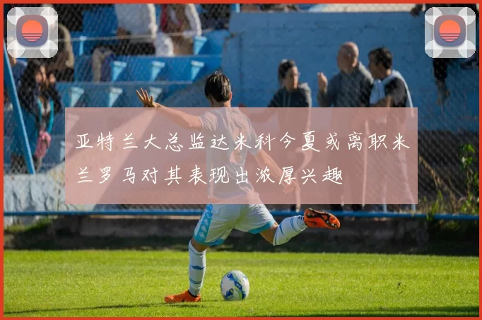 亚特兰大总监达米科今夏或离职米兰罗马对其表现出浓厚兴趣