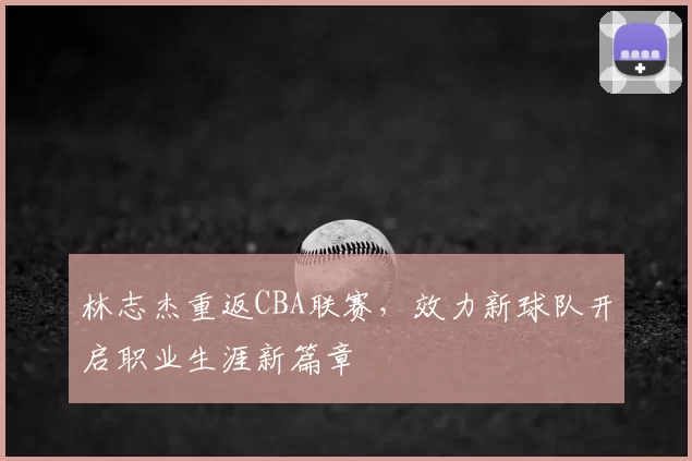 林志杰重返CBA联赛，效力新球队开启职业生涯新篇章