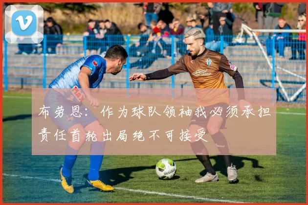 布劳恩：作为球队领袖我必须承担责任首轮出局绝不可接受
