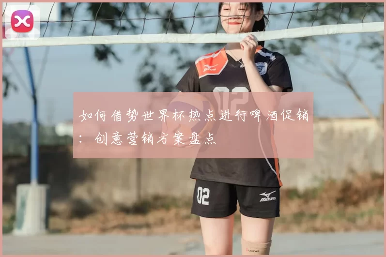 如何借势世界杯热点进行啤酒促销：创意营销方案盘点