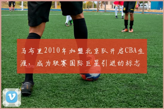马布里2010年加盟北京队开启CBA生涯，成为联赛国际巨星引进的标志性事件