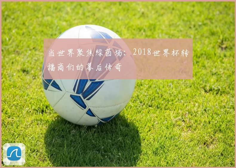当世界聚焦绿茵场：2018世界杯转播商们的幕后传奇