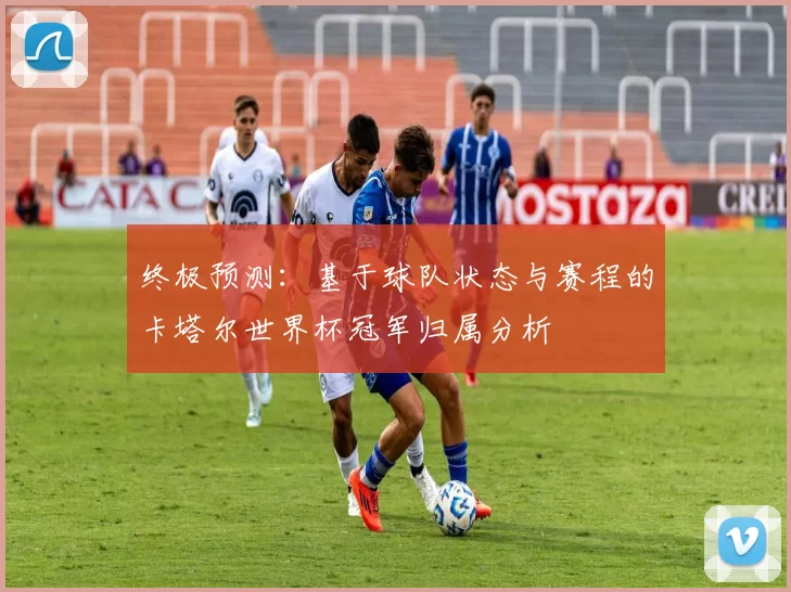 终极预测：基于球队状态与赛程的卡塔尔世界杯冠军归属分析
