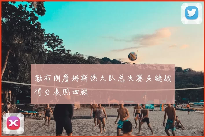勒布朗詹姆斯热火队总决赛关键战得分表现回顾