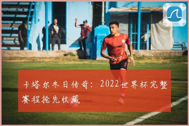 卡塔尔冬日传奇：2022世界杯完整赛程抢先收藏