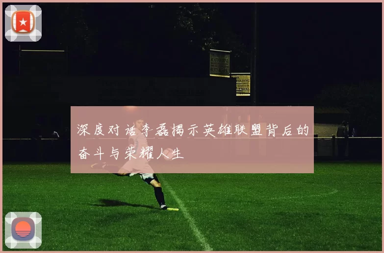 深度对话李磊揭示英雄联盟背后的奋斗与荣耀人生