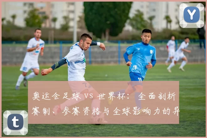 奥运会足球 vs 世界杯：全面剖析赛制、参赛资格与全球影响力的异同