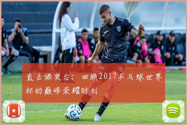 直击颁奖台：回顾2017乒乓球世界杯的巅峰荣耀时刻