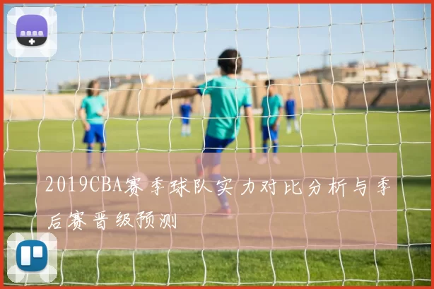 2019CBA赛季球队实力对比分析与季后赛晋级预测