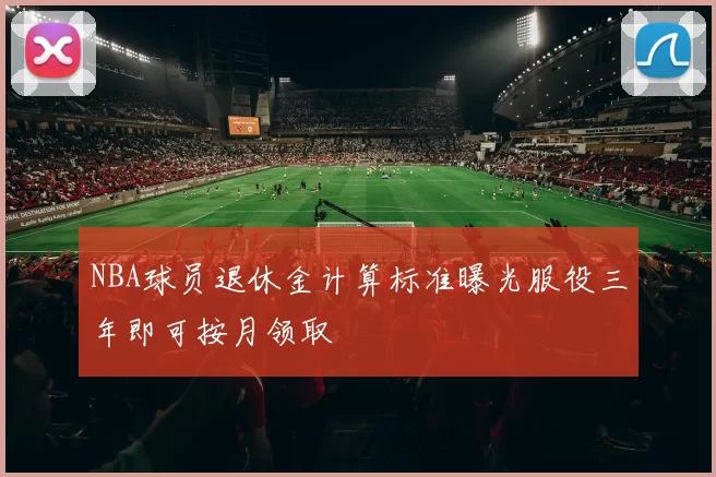 NBA球员退休金计算标准曝光服役三年即可按月领取