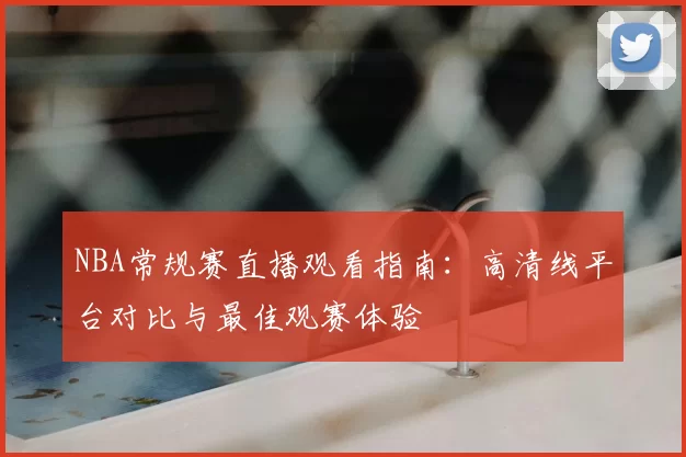 NBA常规赛直播观看指南:高清线平台对比与最佳观赛体验