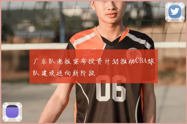 广东队老板宣布投资计划推动CBA球队建设迈向新阶段