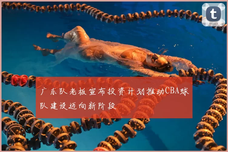 广东队老板宣布投资计划推动CBA球队建设迈向新阶段