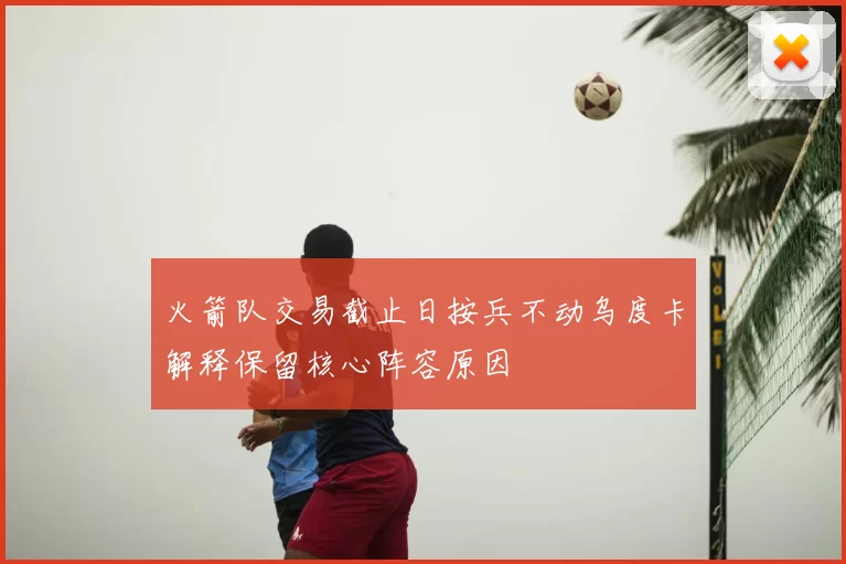 火箭队交易截止日按兵不动乌度卡解释保留核心阵容原因