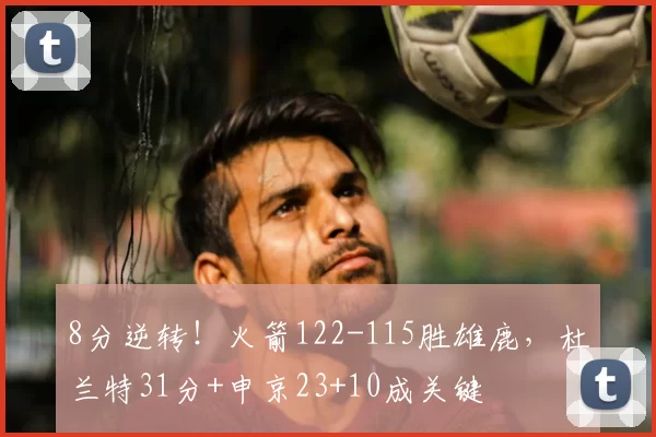 8分逆转！火箭122-115胜雄鹿，杜兰特31分+申京23+10成关键