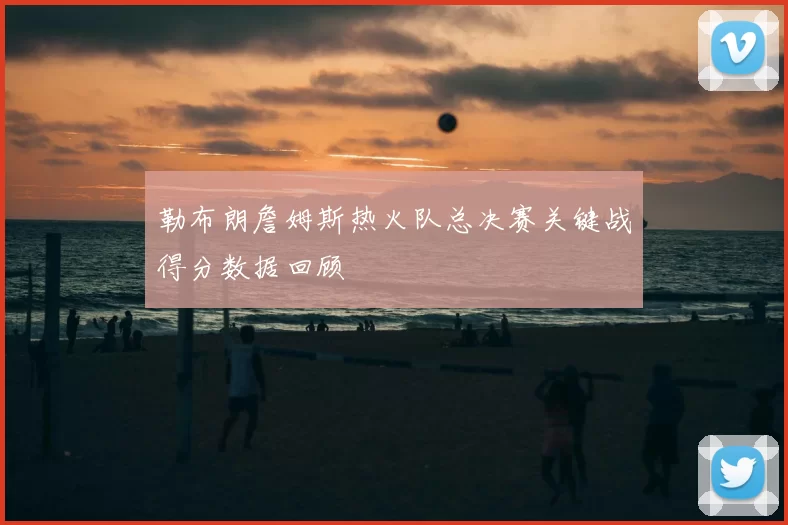勒布朗詹姆斯热火队总决赛关键战得分数据回顾