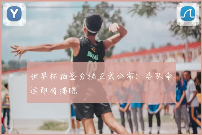 世界杯抽签分档正式公布：各队命运即将揭晓