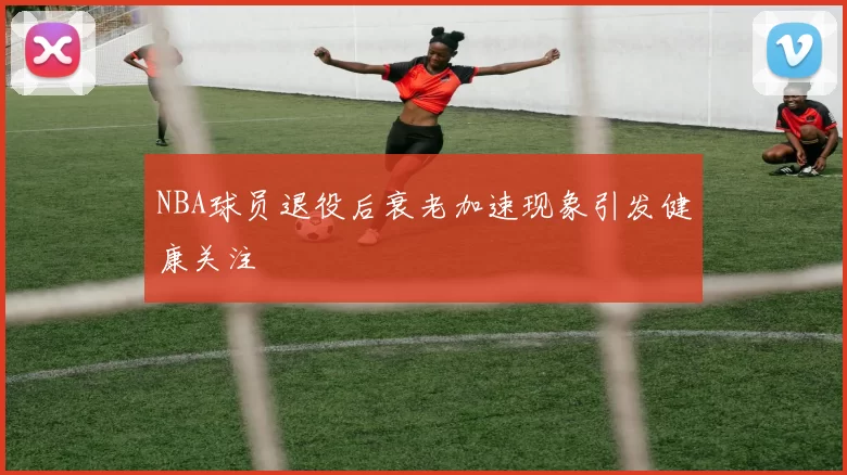 NBA球员退役后衰老加速现象引发健康关注