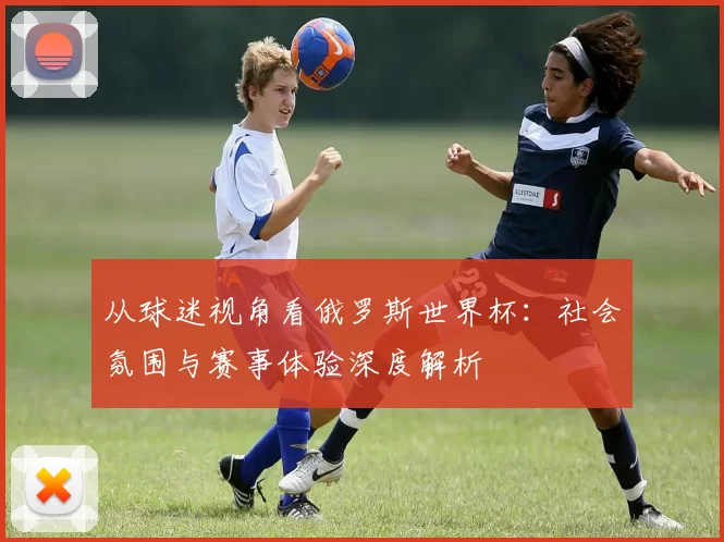 从球迷视角看俄罗斯世界杯：社会氛围与赛事体验深度解析