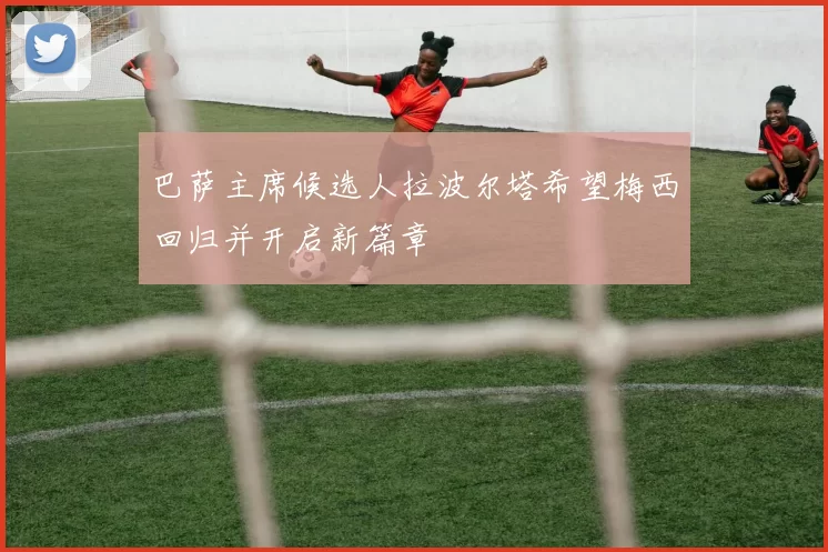 巴萨主席候选人拉波尔塔希望梅西回归并开启新篇章