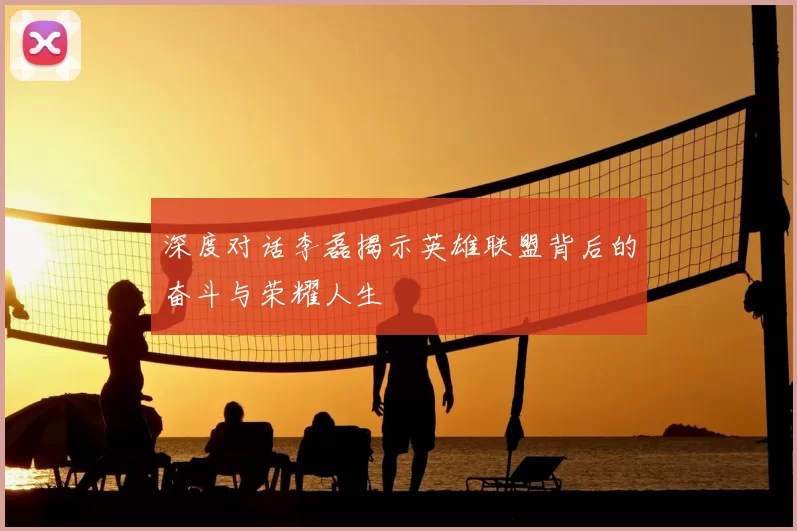 深度对话李磊揭示英雄联盟背后的奋斗与荣耀人生