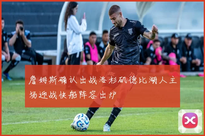 詹姆斯确认出战洛杉矶德比湖人主场迎战快船阵容出炉