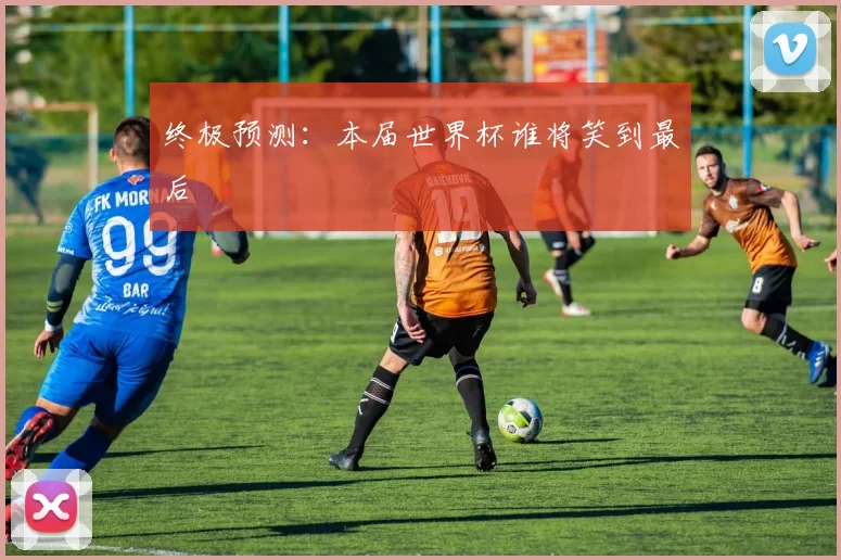 终极预测:本届世界杯谁将笑到最后