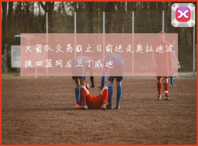 火箭队交易截止日前送走奥拉迪波换回篮网后卫丁威迪
