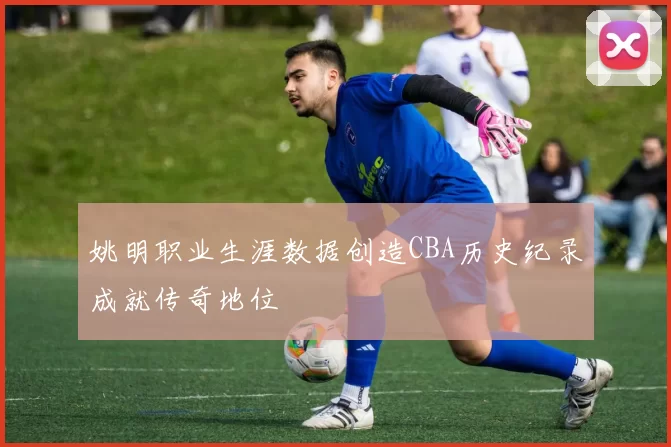 姚明职业生涯数据创造CBA历史纪录成就传奇地位