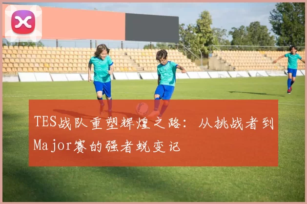 TES战队重塑辉煌之路：从挑战者到Major赛的强者蜕变记