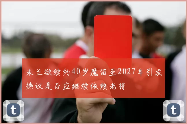 米兰欲续约40岁魔笛至2027年引发热议是否应继续依赖老将