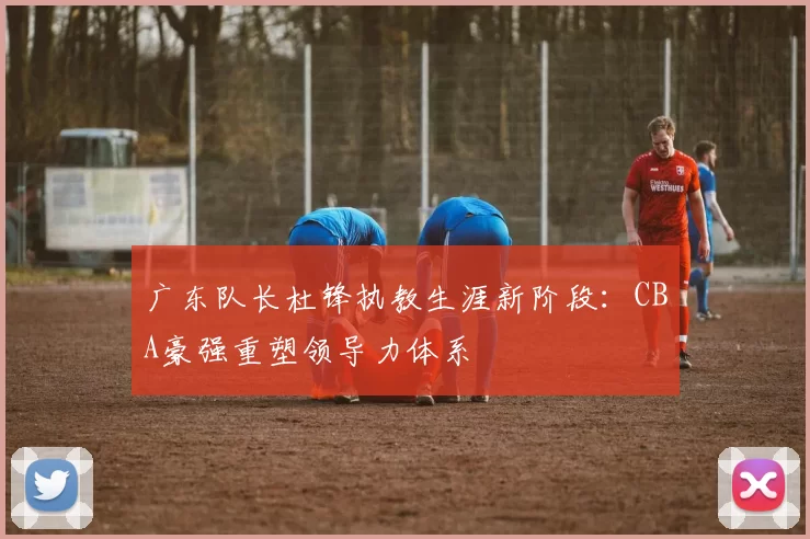 广东队长杜锋执教生涯新阶段：CBA豪强重塑领导力体系