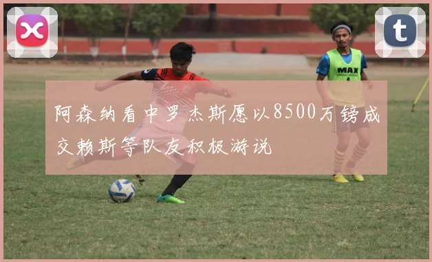 阿森纳看中罗杰斯愿以8500万镑成交赖斯等队友积极游说