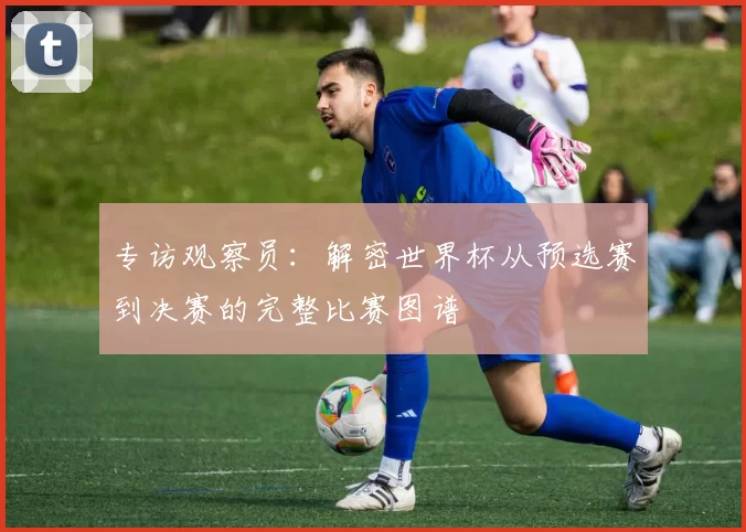 专访观察员：解密世界杯从预选赛到决赛的完整比赛图谱