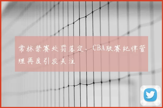 常林禁赛处罚落定,CBA联赛纪律管理再度引发关注