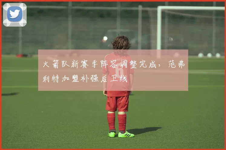 火箭队新赛季阵容调整完成,范弗利特加盟补强后卫线