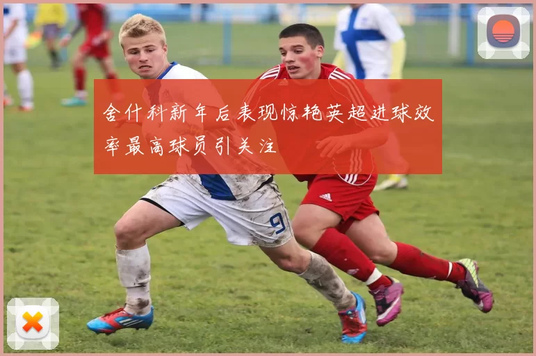 舍什科新年后表现惊艳英超进球效率最高球员引关注